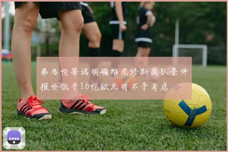 弗洛伦蒂诺明确维尼修斯离队条件报价低于16亿欧元将不予考虑